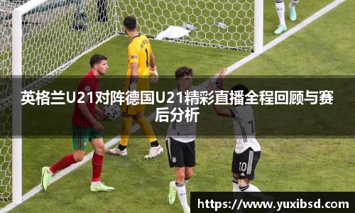 英格兰U21对阵德国U21精彩直播全程回顾与赛后分析